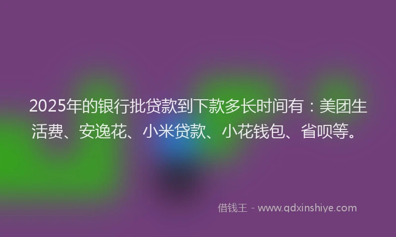 2025年的银行批贷款到下款多长时间有：美团生活费、安逸花、小米贷款、小花钱包、省呗等。