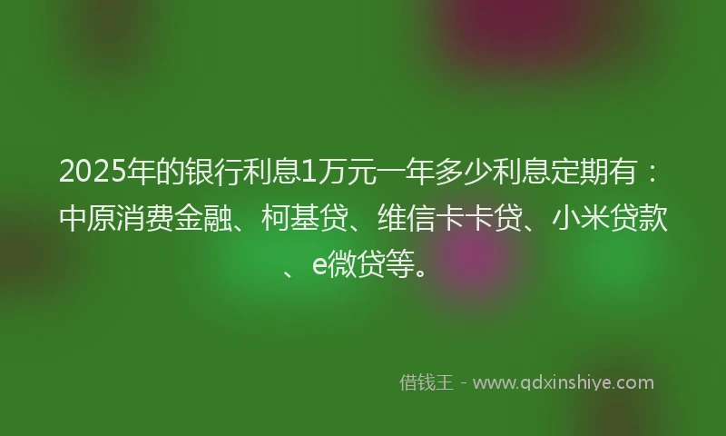 2025年的银行利息1万元一年多少利息定期有：中原消费金融、柯基贷、维信卡卡贷、小米贷款、e微贷等。