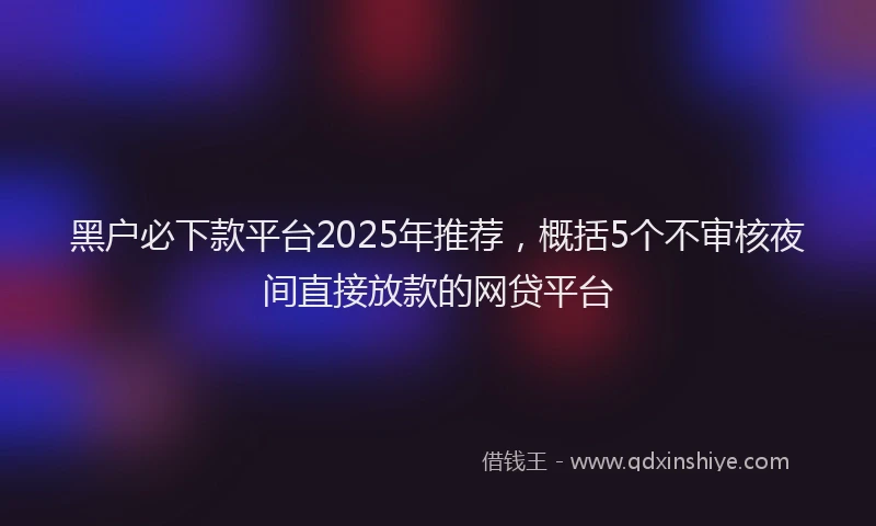 黑户必下款平台2025年推荐，概括5个不审核夜间直接放款的网贷平台