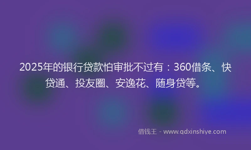 2025年的银行贷款怕审批不过有：360借条、快贷通、投友圈、安逸花、随身贷等。