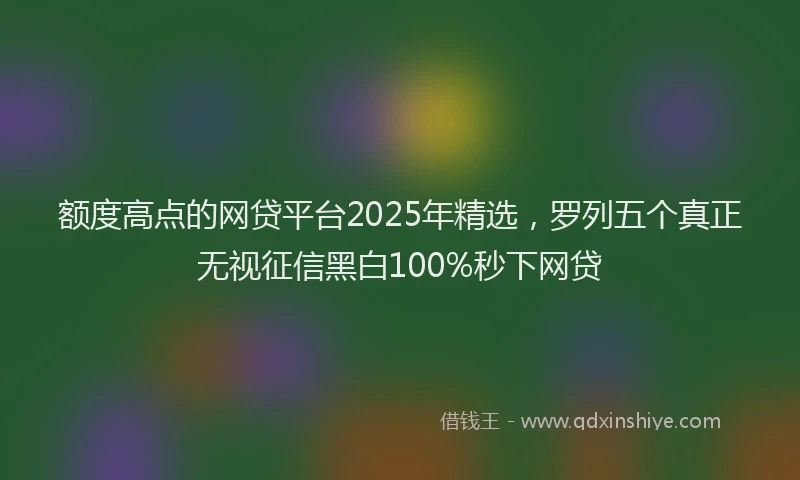 额度高点的网贷平台2025年精选，罗列五个真正无视征信黑白100%秒下网贷