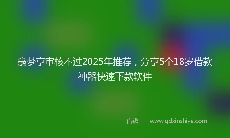 鑫梦享审核不过2025年推荐，分享5个18岁借款神器快速下款软件