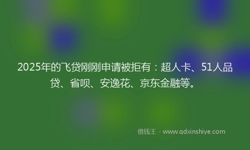 2025年的飞贷刚刚申请被拒有：超人卡、51人品贷、省呗、安逸花、京东金融等。