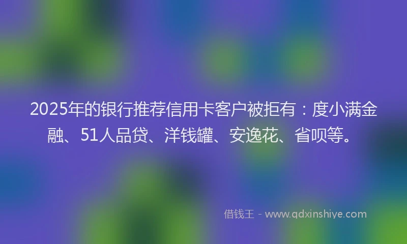 2025年的银行推荐信用卡客户被拒有：度小满金融、51人品贷、洋钱罐、安逸花、省呗等。