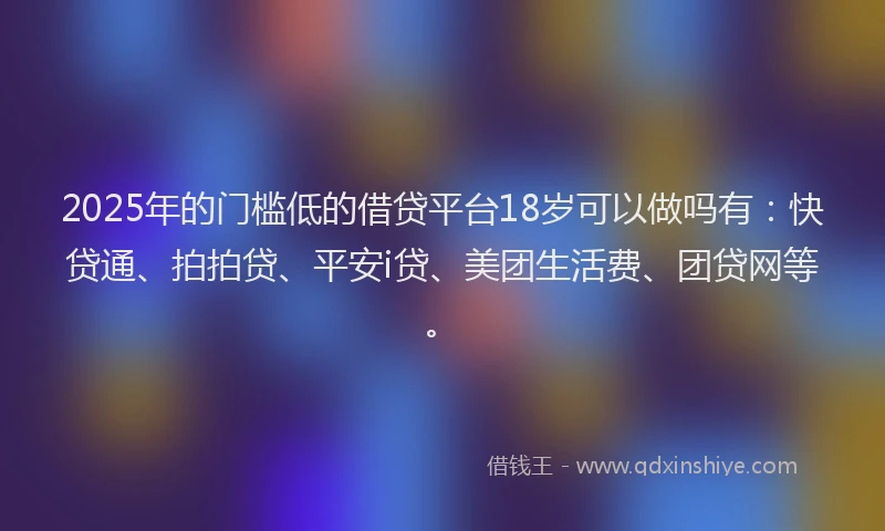 2025年的门槛低的借贷平台18岁可以做吗有：快贷通、拍拍贷、平安i贷、美团生活费、团贷网等。
