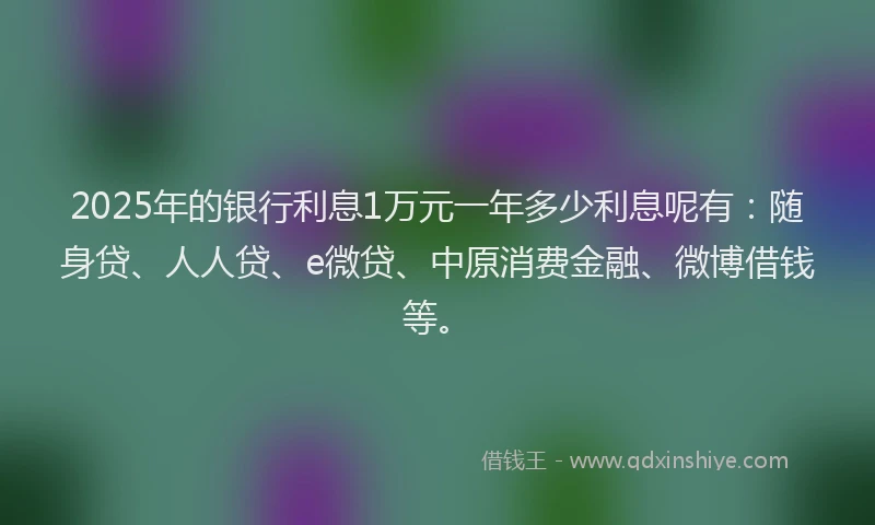 2025年的银行利息1万元一年多少利息呢有：随身贷、人人贷、e微贷、中原消费金融、微博借钱等。
