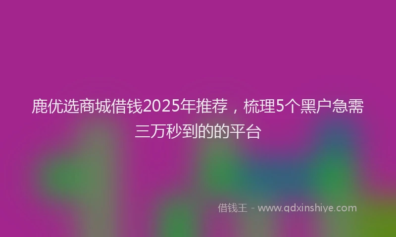 鹿优选商城借钱2025年推荐，梳理5个黑户急需三万秒到的的平台