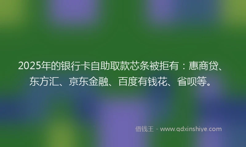 2025年的银行卡自助取款芯条被拒有：惠商贷、东方汇、京东金融、百度有钱花、省呗等。