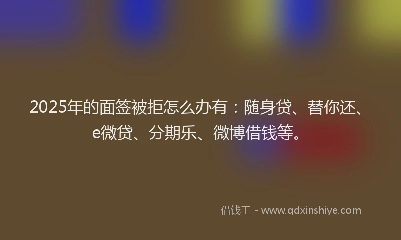 2025年的面签被拒怎么办有：随身贷、替你还、e微贷、分期乐、微博借钱等。