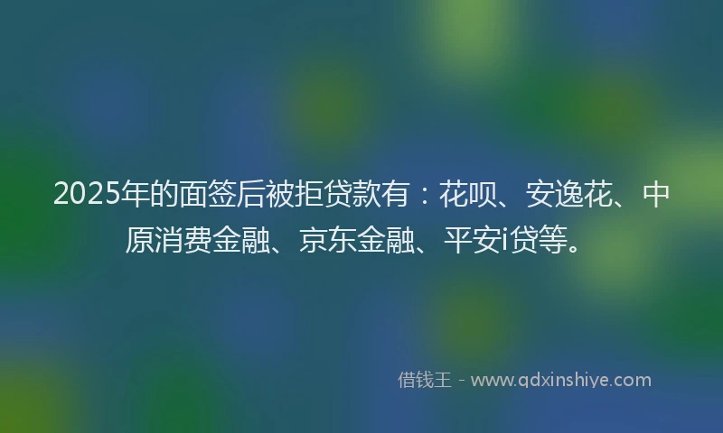 2025年的面签后被拒贷款有：花呗、安逸花、中原消费金融、京东金融、平安i贷等。