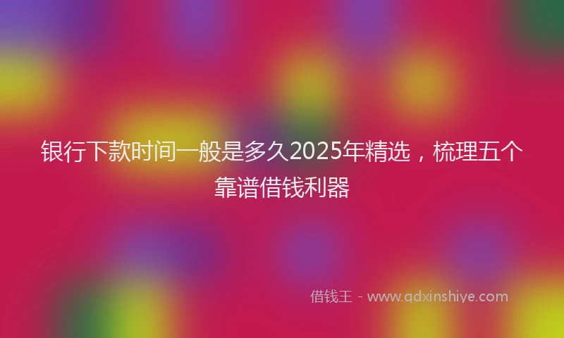 银行下款时间一般是多久2025年精选，梳理五个靠谱借钱利器
