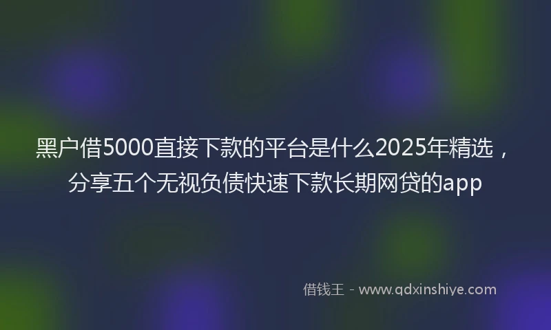 黑户借5000直接下款的平台是什么2025年精选，分享五个无视负债快速下款长期网贷的app