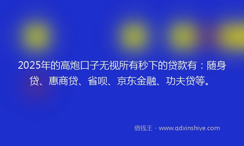 2025年的高炮口子无视所有秒下的贷款有：随身贷、惠商贷、省呗、京东金融、功夫贷等。