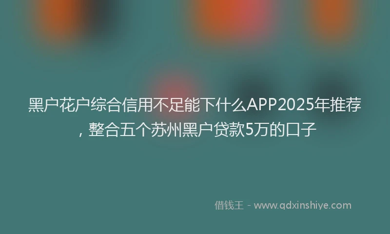 黑户花户综合信用不足能下什么APP2025年推荐，整合五个苏州黑户贷款5万的口子