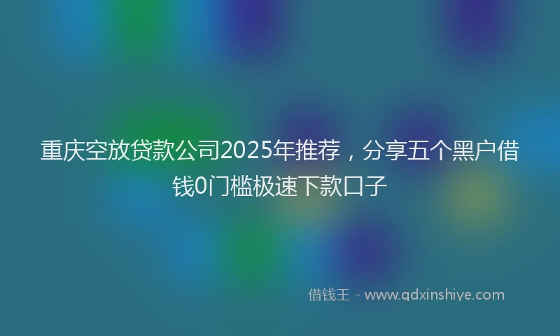 重庆空放贷款公司2025年推荐，分享五个黑户借钱0门槛极速下款口子