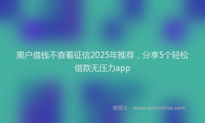 黑户借钱不查看征信2025年推荐，分享5个轻松借款无压力app