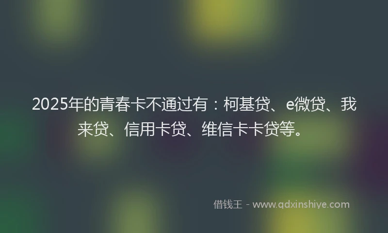 2025年的青春卡不通过有：柯基贷、e微贷、我来贷、信用卡贷、维信卡卡贷等。