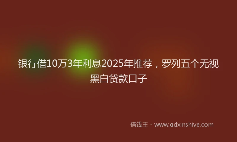 银行借10万3年利息2025年推荐，罗列五个无视黑白贷款口子