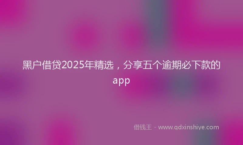 黑户借贷2025年精选，分享五个逾期必下款的app