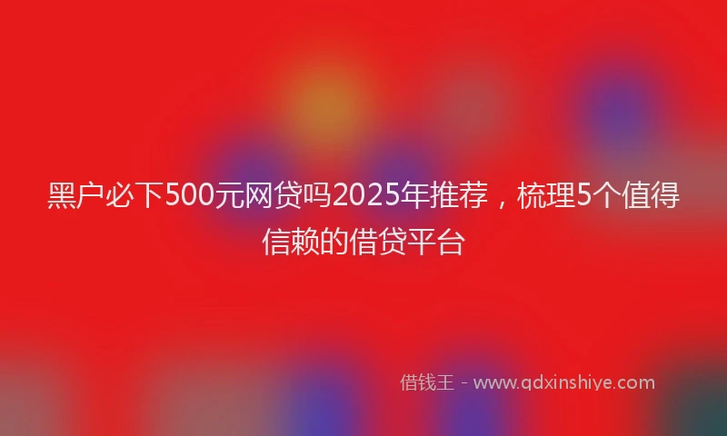 黑户必下500元网贷吗2025年推荐，梳理5个值得信赖的借贷平台