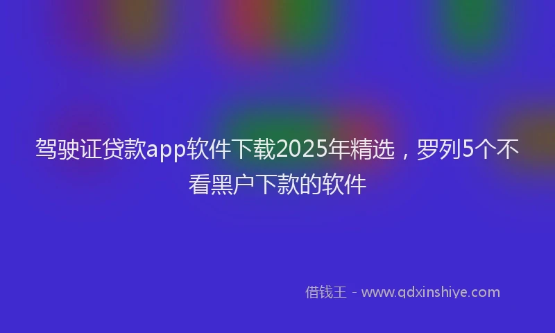 驾驶证贷款app软件下载2025年精选，罗列5个不看黑户下款的软件