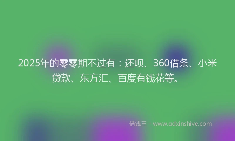 2025年的零零期不过有：还呗、360借条、小米贷款、东方汇、百度有钱花等。