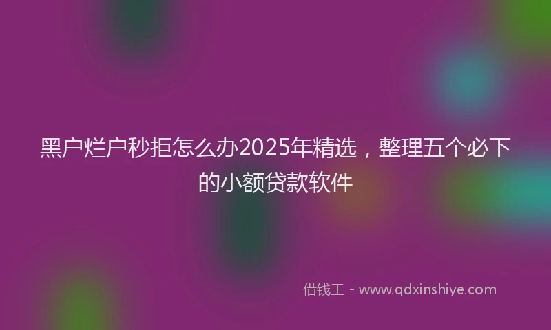 黑户烂户秒拒怎么办2025年精选，整理五个必下的小额贷款软件