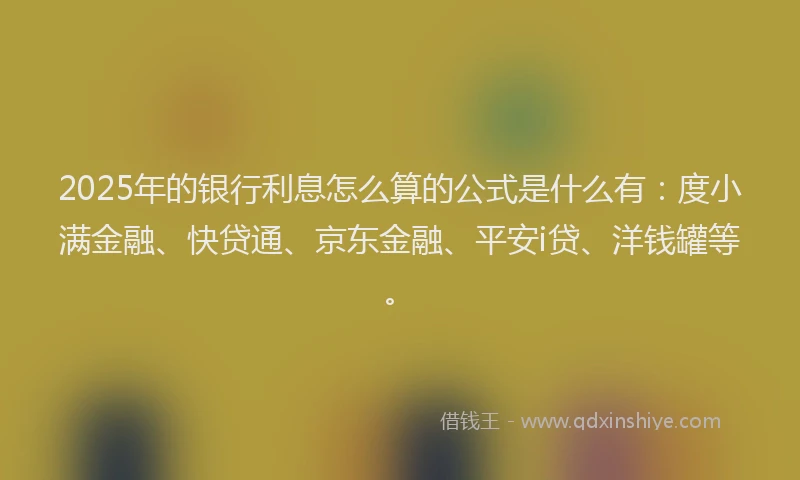 2025年的银行利息怎么算的公式是什么有：度小满金融、快贷通、京东金融、平安i贷、洋钱罐等。