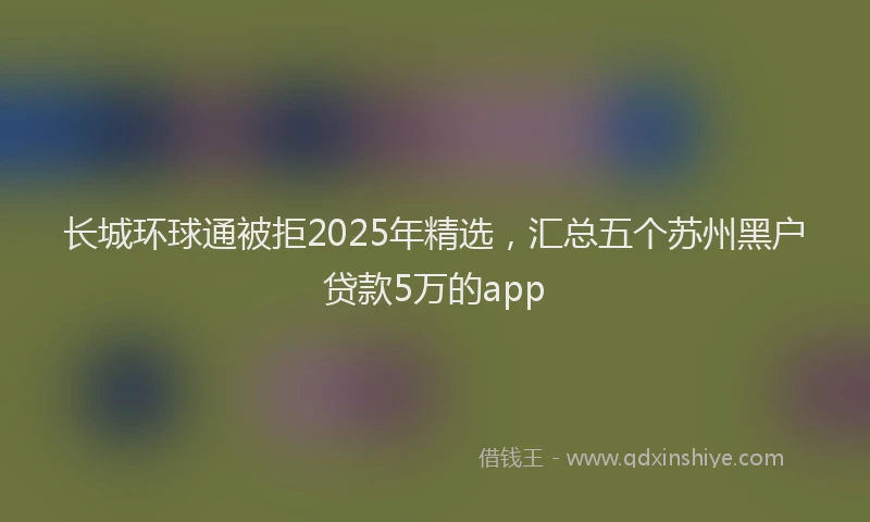 长城环球通被拒2025年精选，汇总五个苏州黑户贷款5万的app