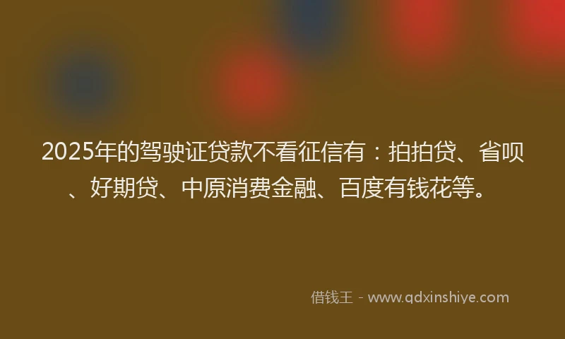 2025年的驾驶证贷款不看征信有：拍拍贷、省呗、好期贷、中原消费金融、百度有钱花等。