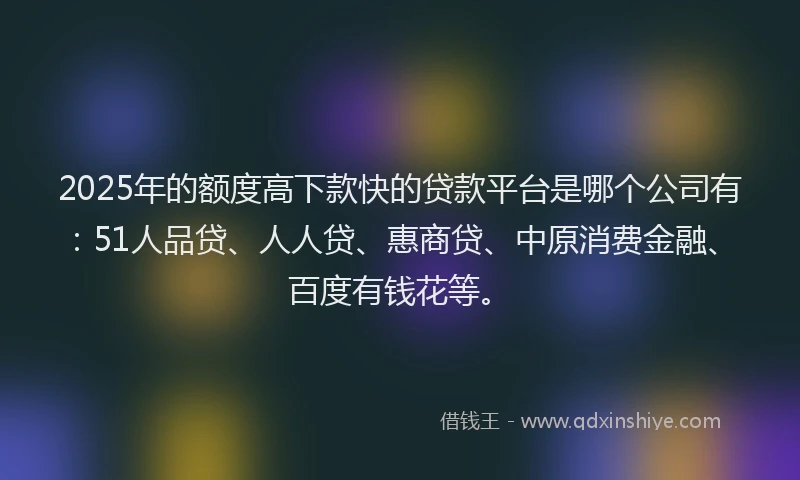 2025年的额度高下款快的贷款平台是哪个公司有：51人品贷、人人贷、惠商贷、中原消费金融、百度有钱花等。