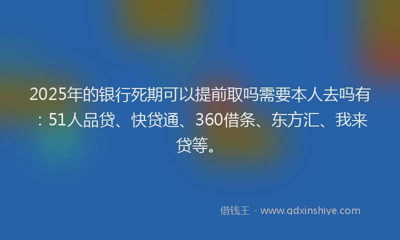 2025年的银行死期可以提前取吗需要本人去吗有：51人品贷、快贷通、360借条、东方汇、我来贷等。