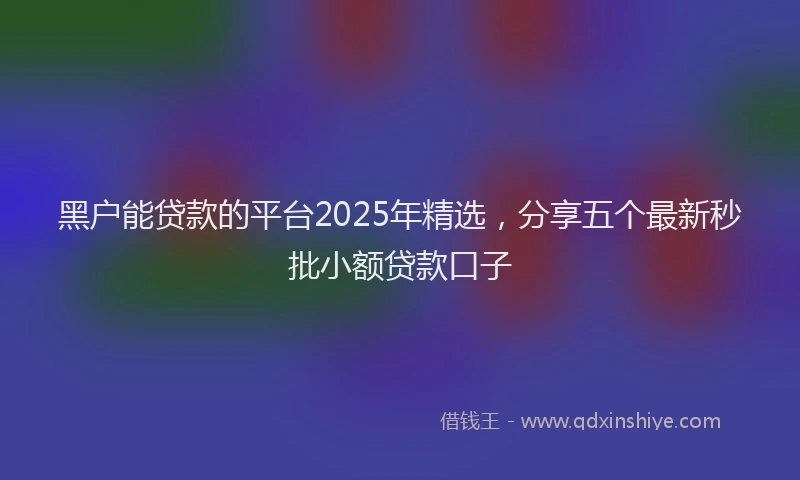 黑户能贷款的平台2025年精选，分享五个最新秒批小额贷款口子