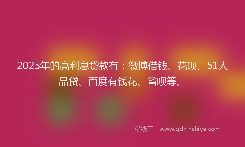 2025年的高利息贷款有：微博借钱、花呗、51人品贷、百度有钱花、省呗等。