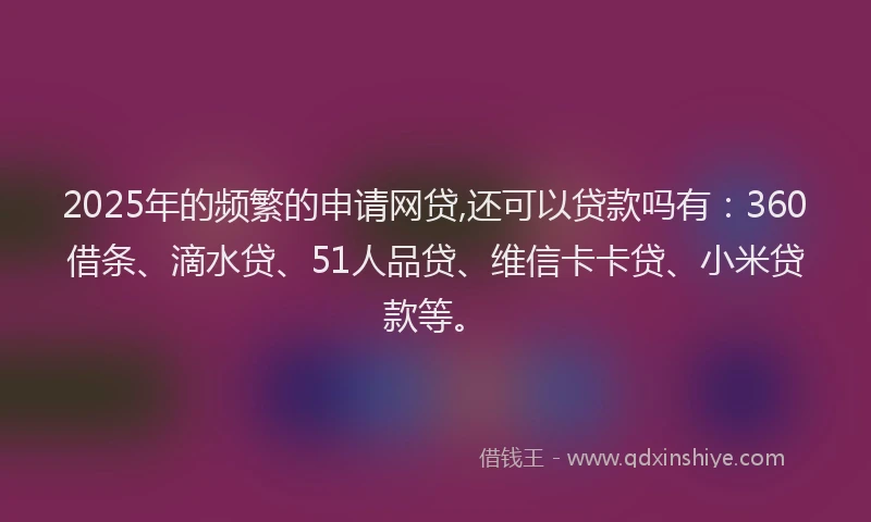 2025年的频繁的申请网贷,还可以贷款吗有：360借条、滴水贷、51人品贷、维信卡卡贷、小米贷款等。