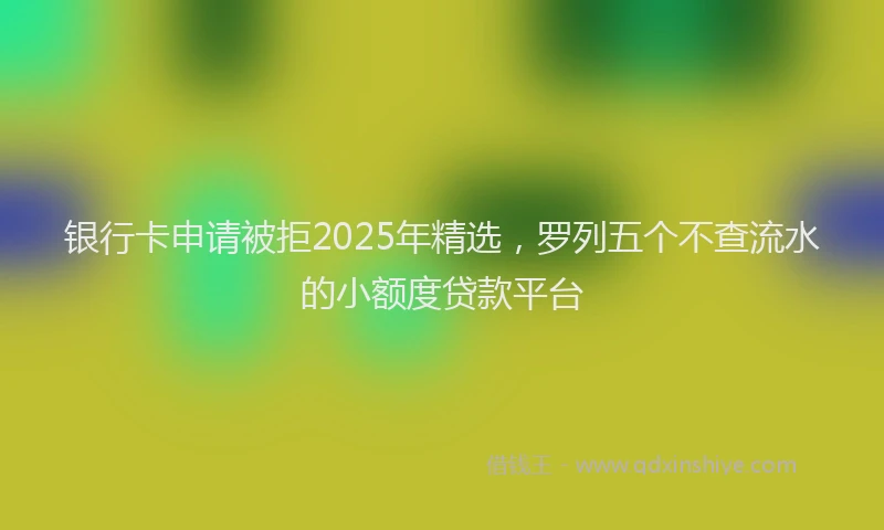 银行卡申请被拒2025年精选，罗列五个不查流水的小额度贷款平台