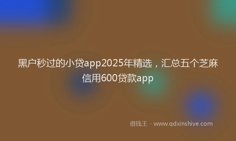 黑户秒过的小贷app2025年精选，汇总五个芝麻信用600贷款app
