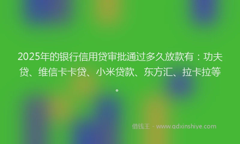 2025年的银行信用贷审批通过多久放款有：功夫贷、维信卡卡贷、小米贷款、东方汇、拉卡拉等。