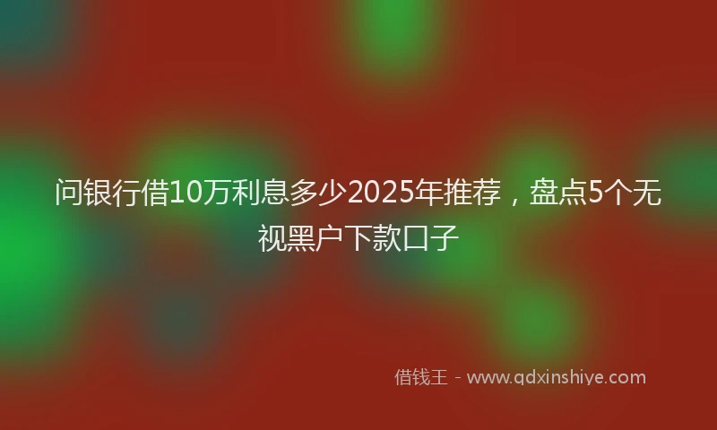 问银行借10万利息多少2025年推荐，盘点5个无视黑户下款口子