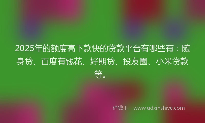 2025年的额度高下款快的贷款平台有哪些有：随身贷、百度有钱花、好期贷、投友圈、小米贷款等。