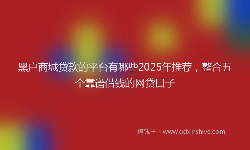 黑户商城贷款的平台有哪些2025年推荐，整合五个靠谱借钱的网贷口子