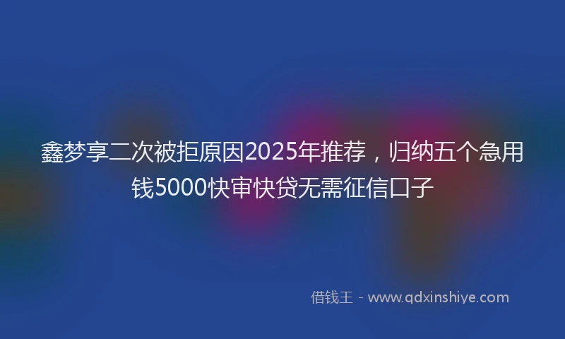 鑫梦享二次被拒原因2025年推荐，归纳五个急用钱5000快审快贷无需征信口子