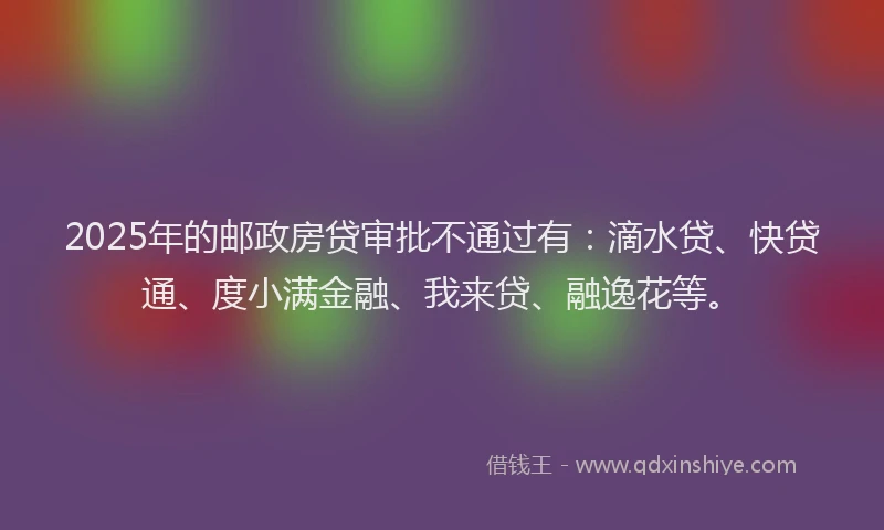 2025年的邮政房贷审批不通过有：滴水贷、快贷通、度小满金融、我来贷、融逸花等。