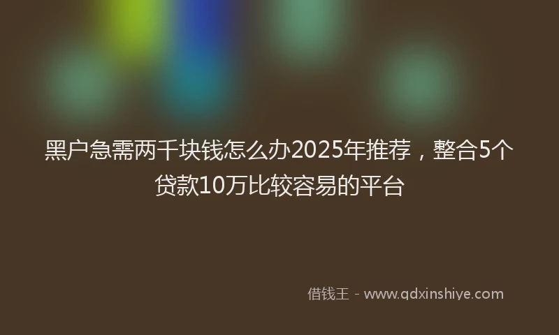 黑户急需两千块钱怎么办2025年推荐，整合5个贷款10万比较容易的平台