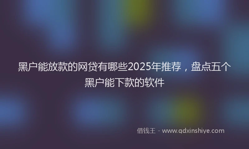 黑户能放款的网贷有哪些2025年推荐，盘点五个黑户能下款的软件