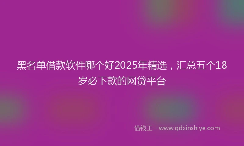 黑名单借款软件哪个好2025年精选，汇总五个18岁必下款的网贷平台