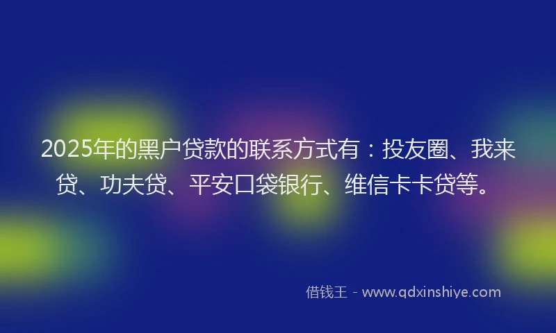 2025年的黑户贷款的联系方式有：投友圈、我来贷、功夫贷、平安口袋银行、维信卡卡贷等。