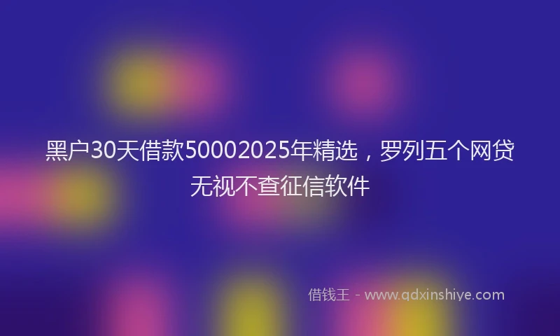 黑户30天借款50002025年精选，罗列五个网贷无视不查征信软件