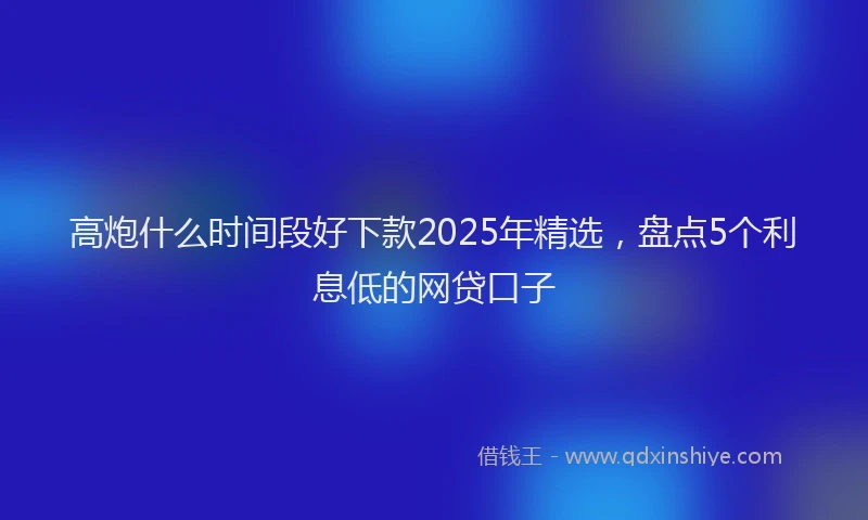 高炮什么时间段好下款2025年精选，盘点5个利息低的网贷口子
