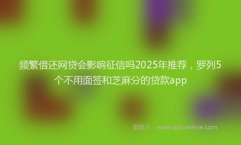 频繁借还网贷会影响征信吗2025年推荐，罗列5个不用面签和芝麻分的贷款app